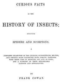 Curious Facts in the History of Insects; Including Spiders and Scorpions.  A Complete Collection of the Legends, Superstitions, Beliefs, and Ominous Signs Connected with Insects; Together with Their Uses in Medicine, Art, and as Food; and a Summary of The