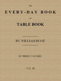 The Every-day Book and Table Book. v. 3 (of 3)  Everlasting Calerdar of Popular Amusements, Sports, Pastimes, Ceremonies, Manners, Customs and Events, Incident to Each of the Three Hundred and Sixty-five Days, in past and Present Times; Forming a Complete