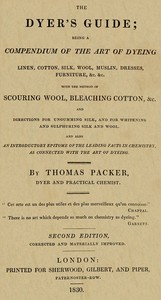 The Dyer's Guide  Being a compendium of the art of dyeing linen, cotton, silk, wool, muslin, dresses, furniture, &c. &c.; with the method of scouring wool, bleaching cotton, &c., and directions for ungumming silk, and for whitening and sulphuring silk and