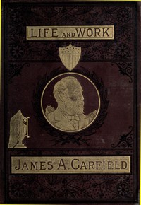 The Life and Work of James A. Garfield, Twentieth President of the United States  Embracing an Account of the Scenes and Incidents of His Boyhood; the Struggles of His Youth; the Might of His Early Manhood; His Valor As a Soldier; His Career As a Statesma