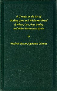 A treatise on the art of making good wholesome bread of wheat, oats, rye, barley and other farinaceous grains  Exhibiting the alimentary properties and chemical constitution of different kinds of bread corn, and of the various substitutes used for bread,