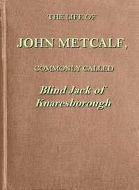 The life of John Metcalf, commonly called Blind Jack of Knaresborough  with ... anecdotes of his exploits in hunting, card-playing, &c., some particulars relative to the expedition against the rebels in 1745 ...; and also a succinct account of his various