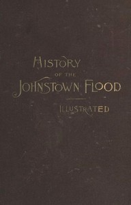 History of the Johnstown Flood  Including all the Fearful Record; the Breaking of the South Fork Dam; the Sweeping Out of the Conemaugh Valley; the Over-Throw of Johnstown; the Massing of the Wreck at the Railroad Bridge; Escapes, Rescues, Searches for Su