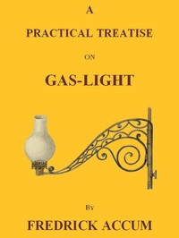 A Practical Treatise on Gas-light  Exhibiting a Summary Description of the Apparatus and Machinery Best Calculated for Illuminating Streets, Houses, and Manufactories, with Carburetted Hydrogen, or Coal-Gas, with Remarks on the Utility, Safety, and Genera