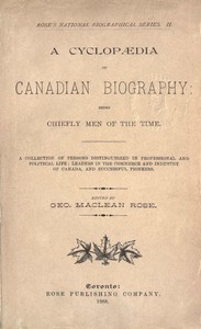A Cyclopaedia of Canadian Biography: Being Chiefly Men of the Time  A Collection of Persons Distinguished in Professional and Political Life, Leaders in the Commerce and Industry of Canada, and Successful Pioneers